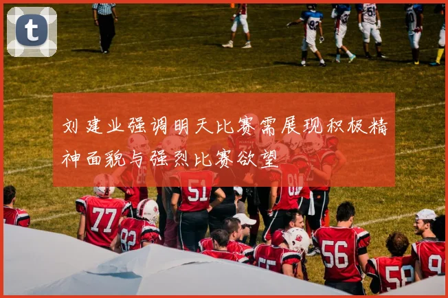 刘建业强调明天比赛需展现积极精神面貌与强烈比赛欲望
