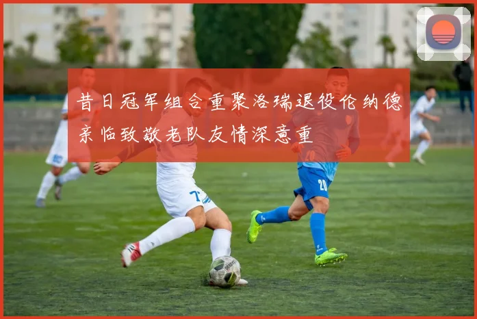 昔日冠军组合重聚洛瑞退役伦纳德亲临致敬老队友情深意重