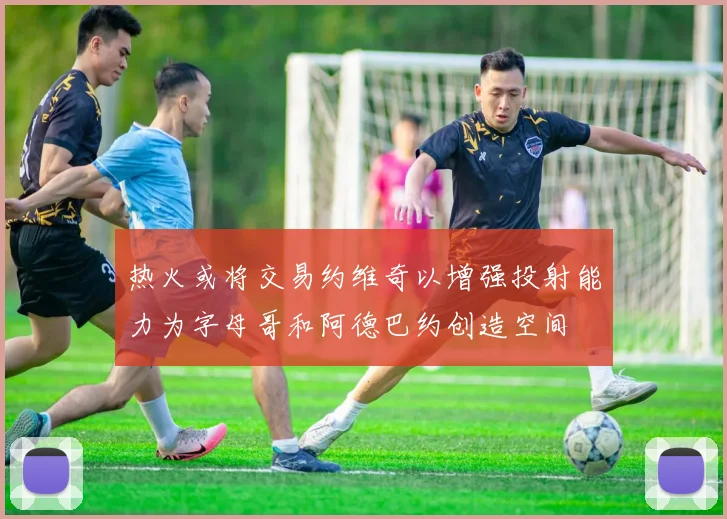 热火或将交易约维奇以增强投射能力为字母哥和阿德巴约创造空间