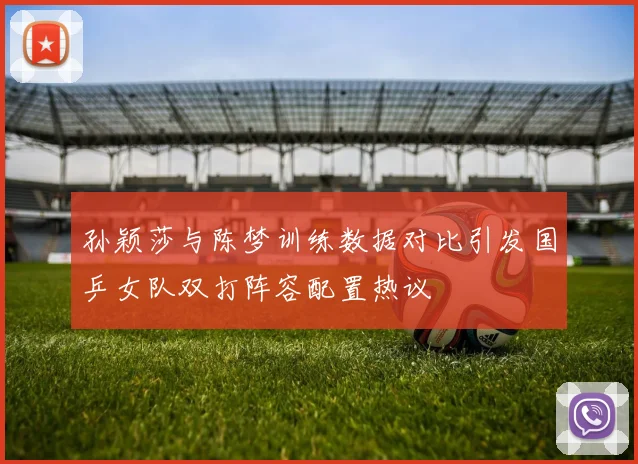 孙颖莎与陈梦训练数据对比引发国乒女队双打阵容配置热议