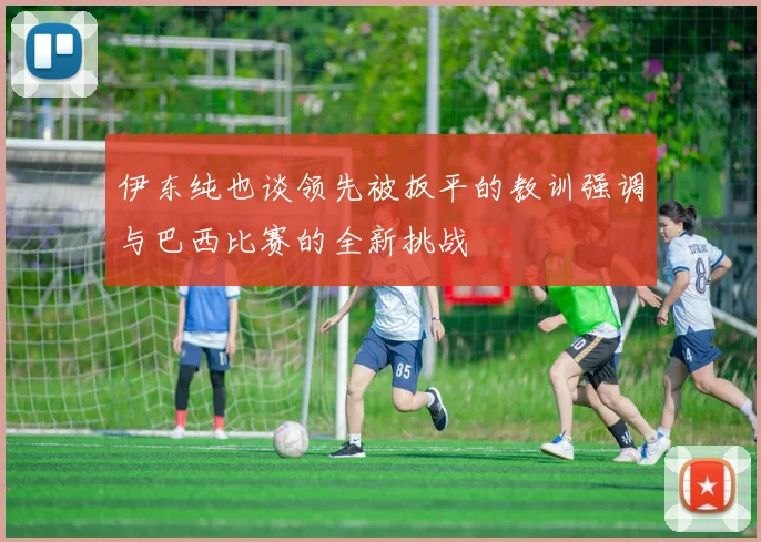 伊东纯也谈领先被扳平的教训强调与巴西比赛的全新挑战
