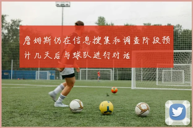 詹姆斯仍在信息搜集和调查阶段预计几天后与球队进行对话