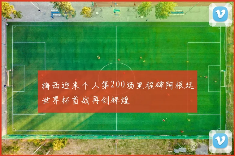 梅西迎来个人第200场里程碑阿根廷世界杯首战再创辉煌