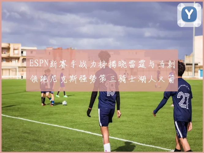 ESPN新赛季战力榜揭晓雷霆与马刺领跑尼克斯强势第三骑士湖人火箭表现不俗