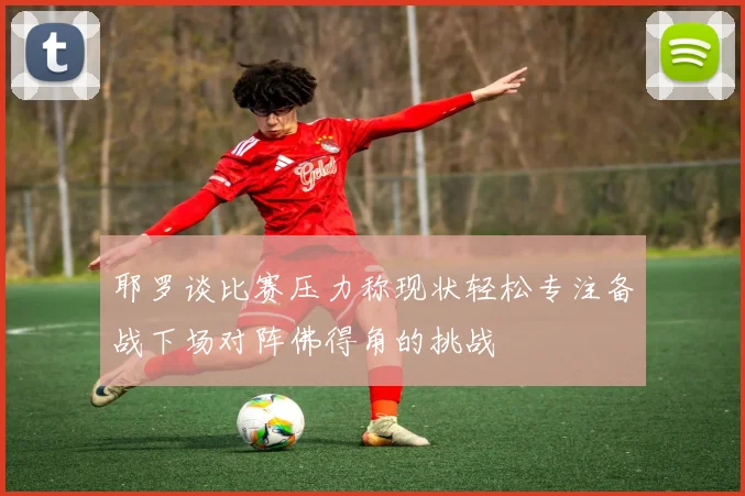 耶罗谈比赛压力称现状轻松专注备战下场对阵佛得角的挑战