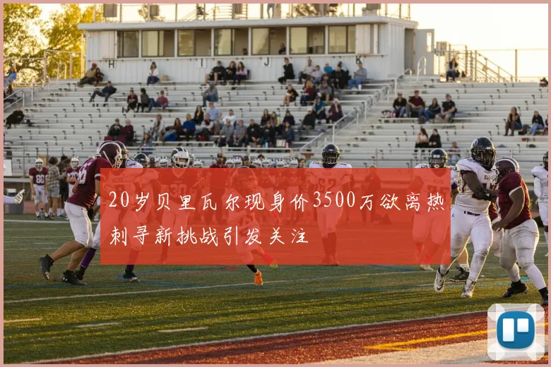 20岁贝里瓦尔现身价3500万欲离热刺寻新挑战引发关注