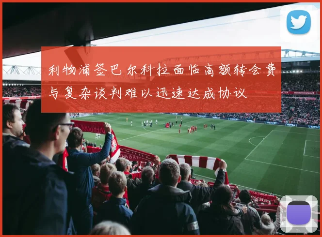利物浦签巴尔科拉面临高额转会费与复杂谈判难以迅速达成协议