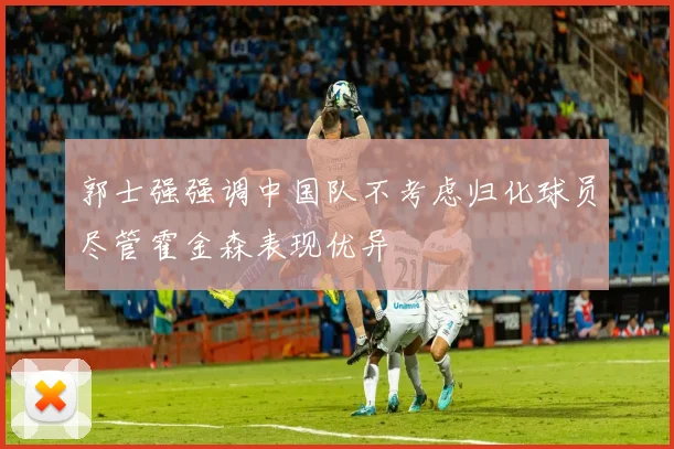 郭士强强调中国队不考虑归化球员尽管霍金森表现优异