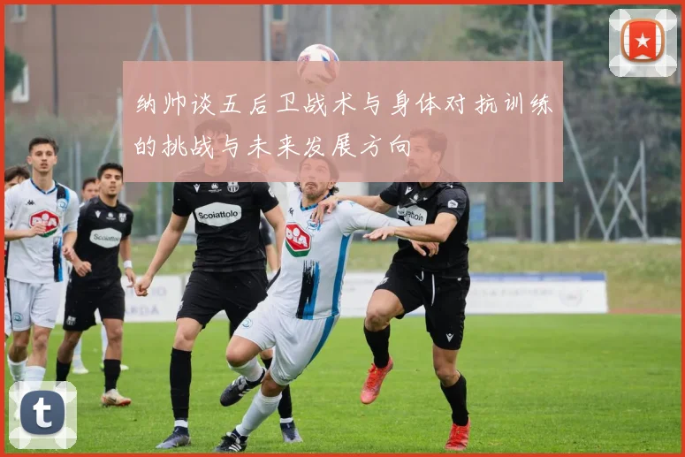 纳帅谈五后卫战术与身体对抗训练的挑战与未来发展方向