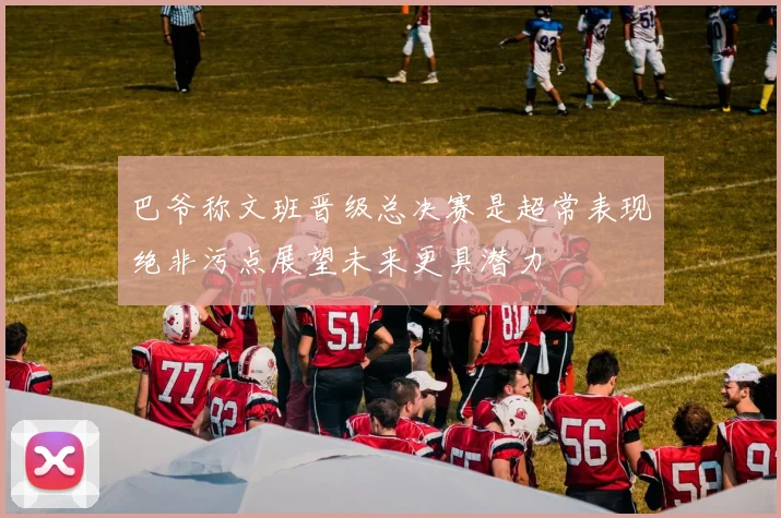 巴爷称文班晋级总决赛是超常表现绝非污点展望未来更具潜力