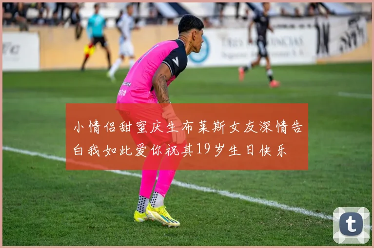 小情侣甜蜜庆生布莱斯女友深情告白我如此爱你祝其19岁生日快乐